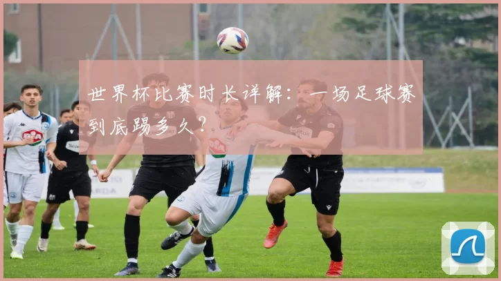 世界杯比赛时长详解：一场足球赛到底踢多久？