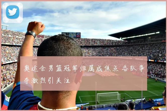 奥运会男篮冠军归属成焦点 各队争夺激烈引关注