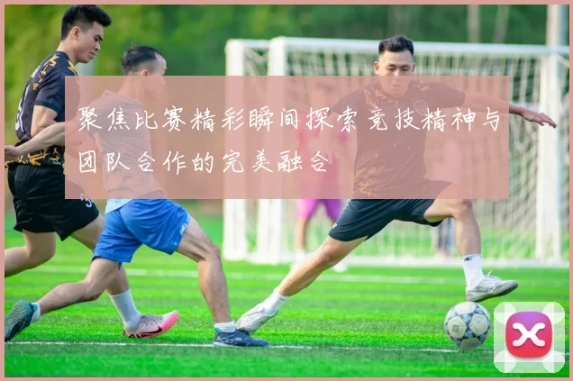 聚焦比赛精彩瞬间探索竞技精神与团队合作的完美融合