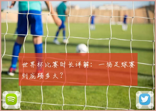 世界杯比赛时长详解：一场足球赛到底踢多久？