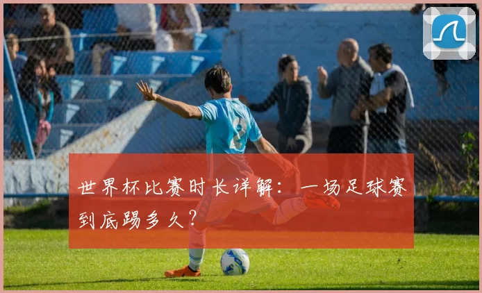 世界杯比赛时长详解：一场足球赛到底踢多久？
