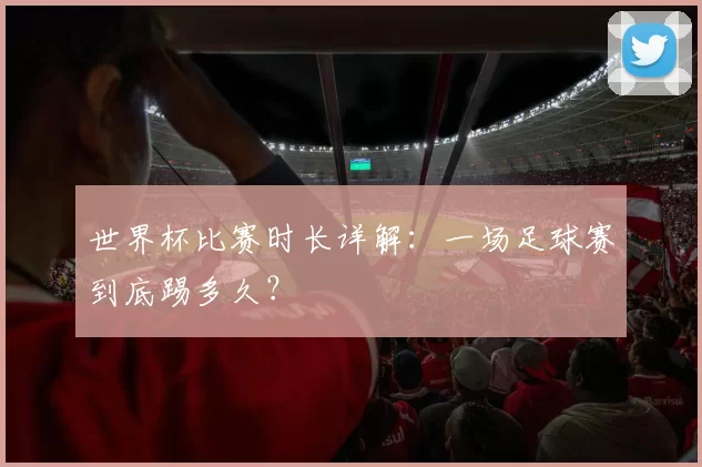 世界杯比赛时长详解:一场足球赛到底踢多久?
