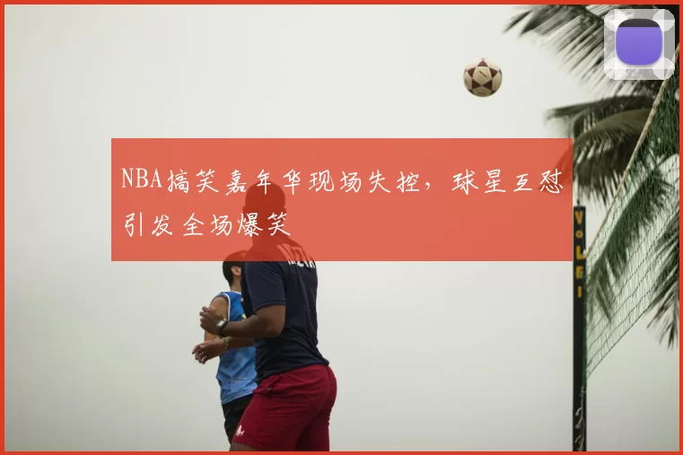 NBA搞笑嘉年华现场失控，球星互怼引发全场爆笑