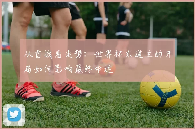 从首战看走势:世界杯东道主的开局如何影响最终命运