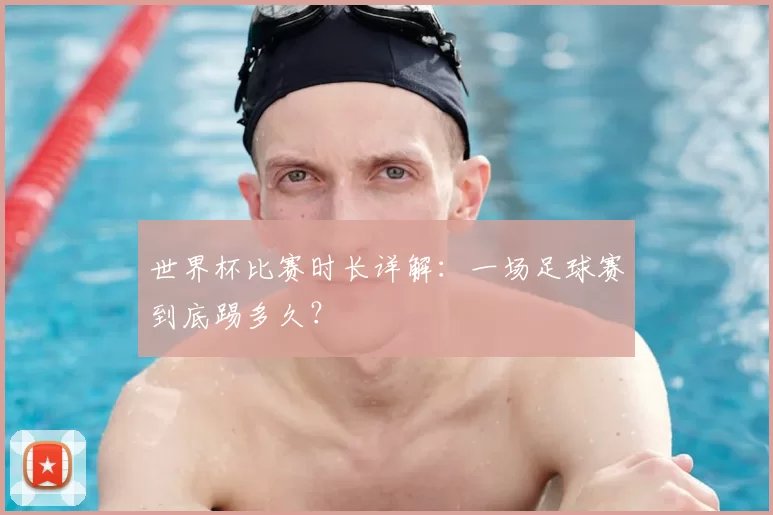 世界杯比赛时长详解：一场足球赛到底踢多久？