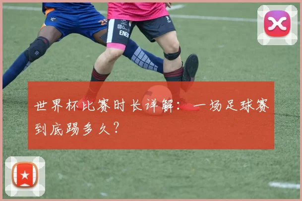 世界杯比赛时长详解:一场足球赛到底踢多久?