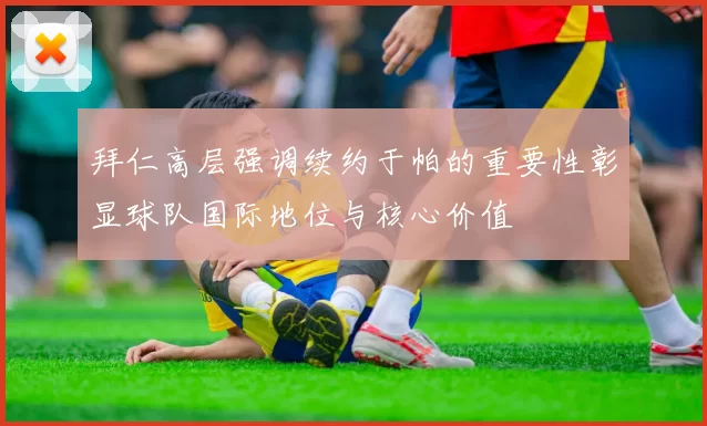 拜仁高层强调续约于帕的重要性彰显球队国际地位与核心价值