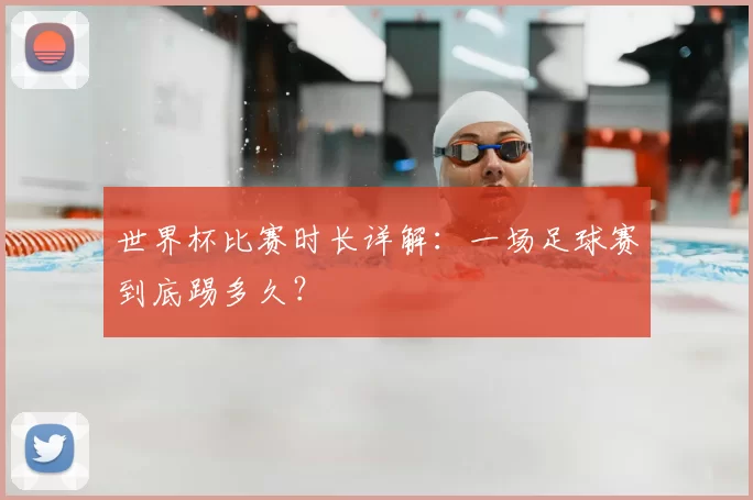 世界杯比赛时长详解：一场足球赛到底踢多久？