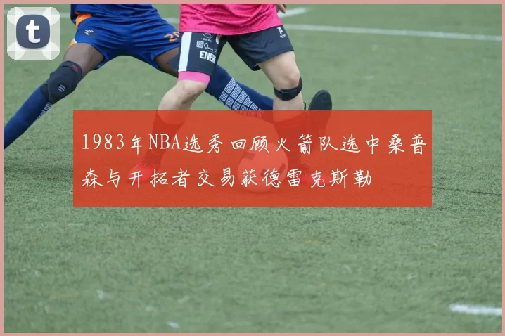 1983年NBA选秀回顾火箭队选中桑普森与开拓者交易获德雷克斯勒