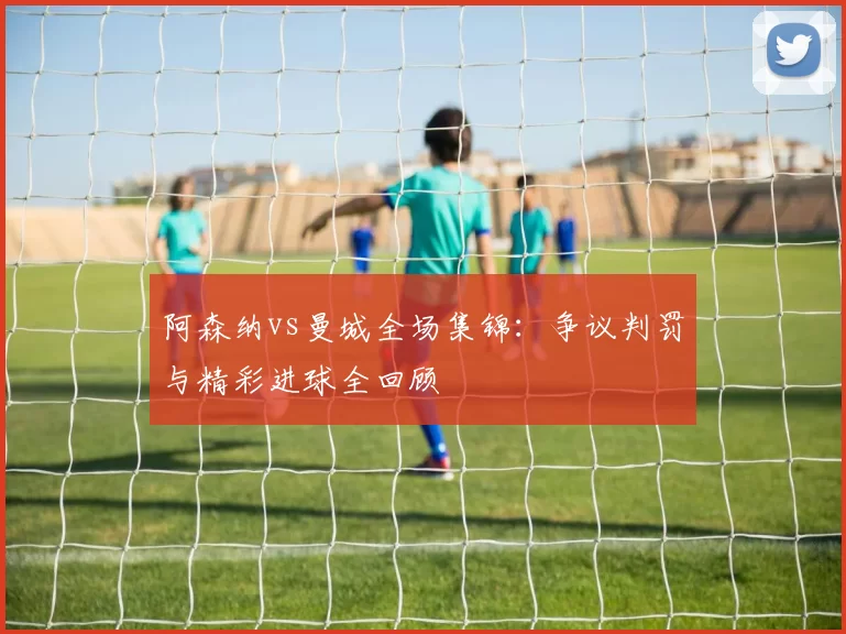 阿森纳vs曼城全场集锦：争议判罚与精彩进球全回顾