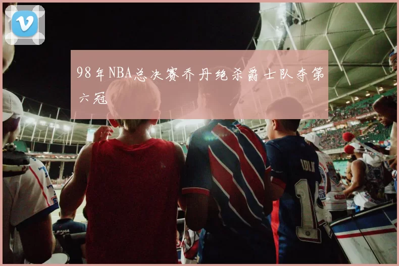 98年NBA总决赛乔丹绝杀爵士队夺第六冠