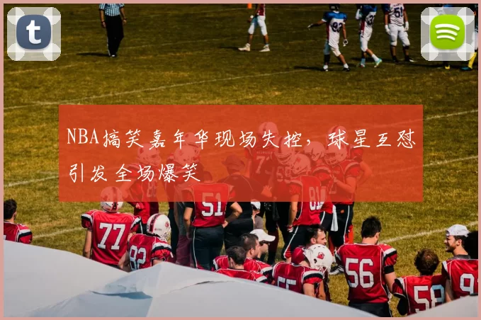 NBA搞笑嘉年华现场失控,球星互怼引发全场爆笑