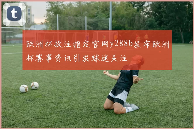 欧洲杯投注指定官网y288b发布欧洲杯赛事资讯引发球迷关注