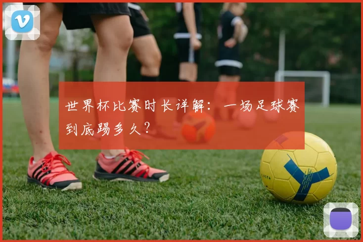 世界杯比赛时长详解：一场足球赛到底踢多久？