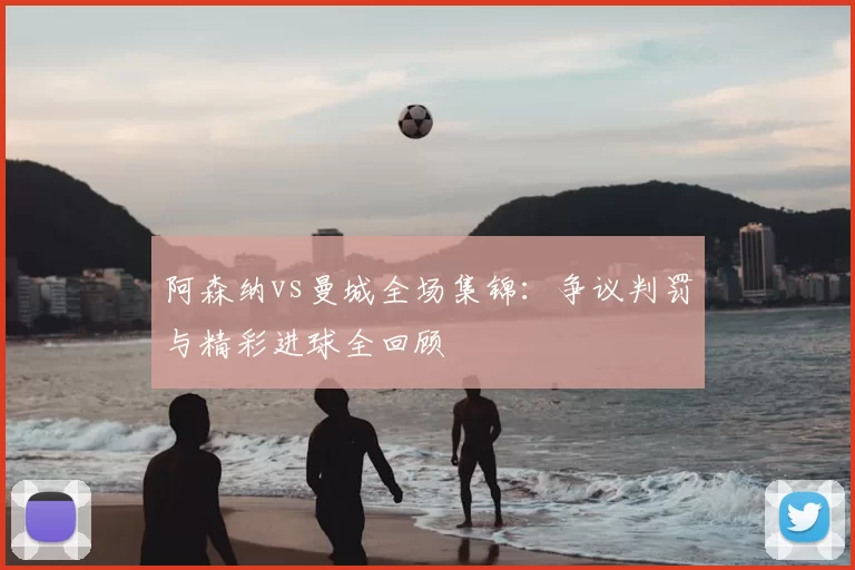 阿森纳vs曼城全场集锦：争议判罚与精彩进球全回顾