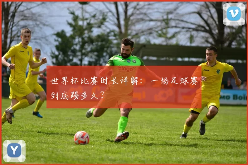 世界杯比赛时长详解：一场足球赛到底踢多久？