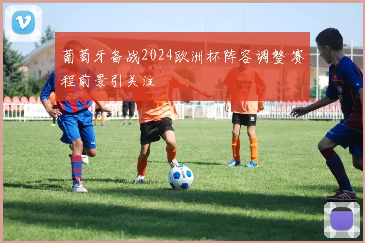 葡萄牙备战2024欧洲杯阵容调整 赛程前景引关注