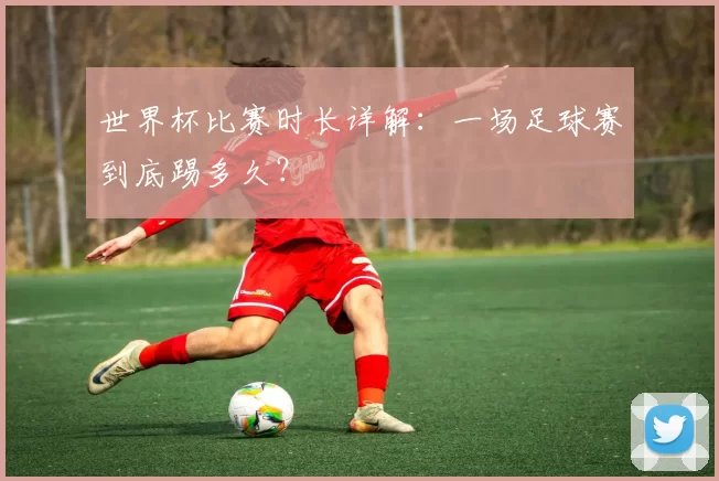 世界杯比赛时长详解：一场足球赛到底踢多久？