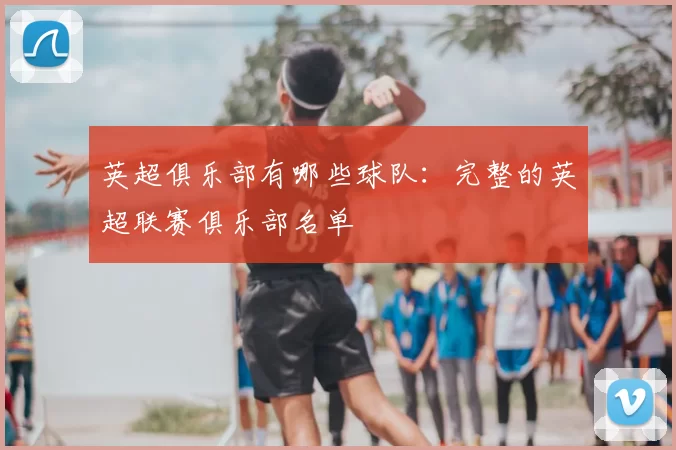 英超俱乐部有哪些球队：完整的英超联赛俱乐部名单