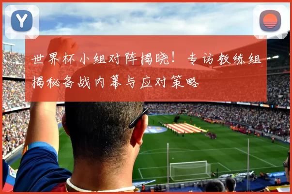 世界杯小组对阵揭晓！专访教练组揭秘备战内幕与应对策略