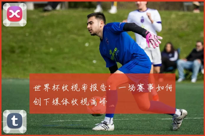 世界杯收视率报告：一场赛事如何创下媒体收视高峰