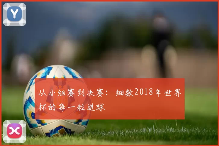从小组赛到决赛:细数2018年世界杯的每一粒进球