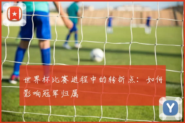 世界杯比赛进程中的转折点：如何影响冠军归属