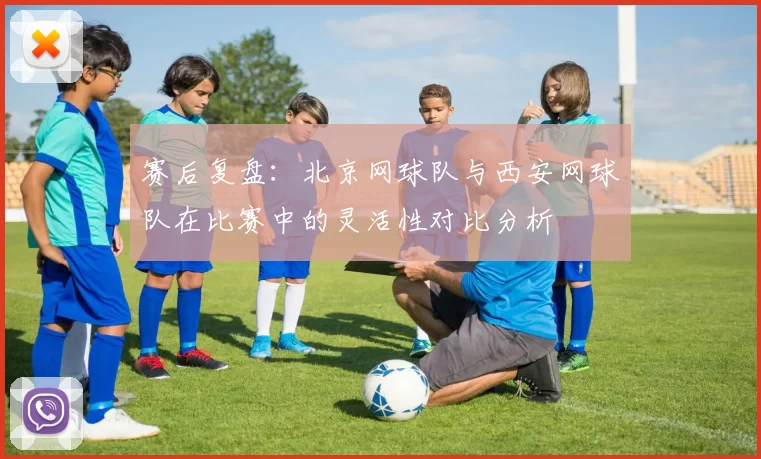 赛后复盘：北京网球队与西安网球队在比赛中的灵活性对比分析