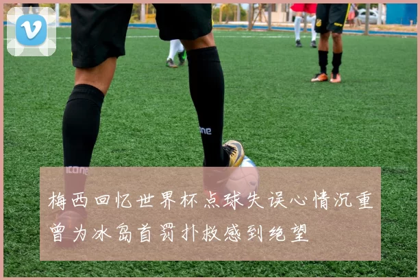 梅西回忆世界杯点球失误心情沉重曾为冰岛首罚扑救感到绝望