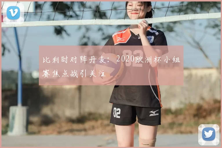 比利时对阵丹麦:2020欧洲杯小组赛焦点战引关注
