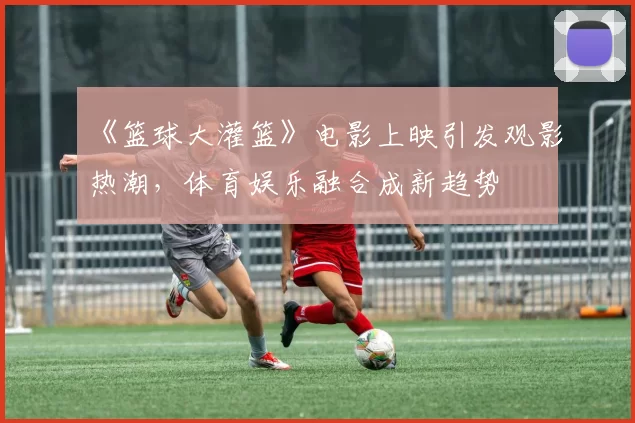 《篮球大灌篮》电影上映引发观影热潮，体育娱乐融合成新趋势