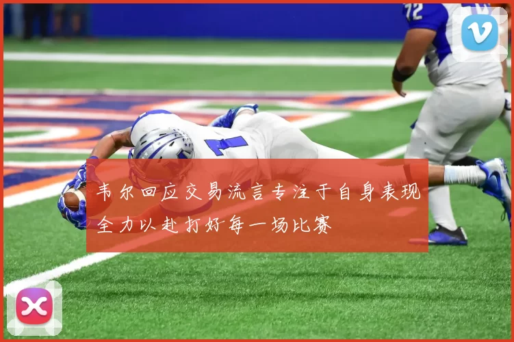 韦尔回应交易流言专注于自身表现全力以赴打好每一场比赛