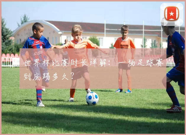 世界杯比赛时长详解：一场足球赛到底踢多久？