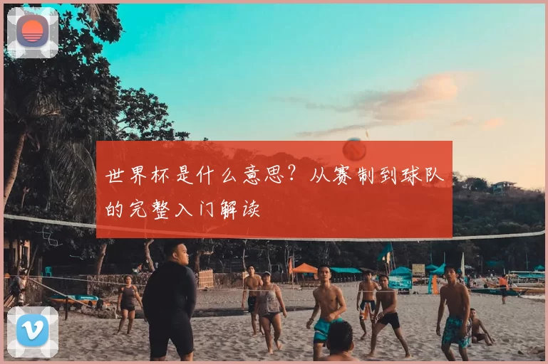 世界杯是什么意思？从赛制到球队的完整入门解读