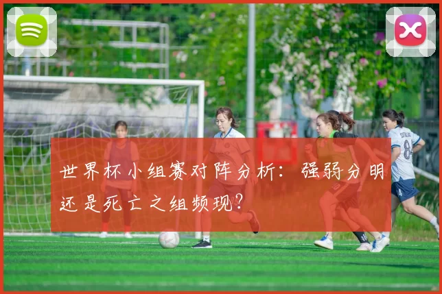 世界杯小组赛对阵分析：强弱分明还是死亡之组频现？