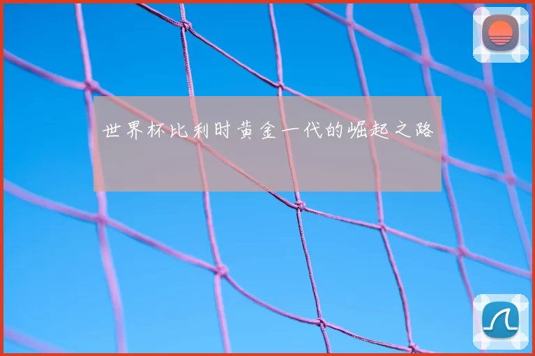 世界杯比利时黄金一代的崛起之路
