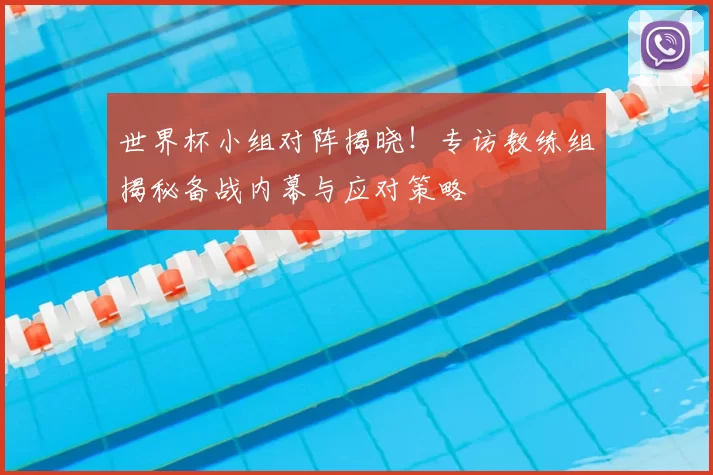 世界杯小组对阵揭晓!专访教练组揭秘备战内幕与应对策略