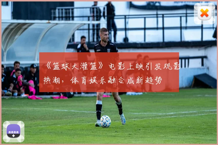 《篮球大灌篮》电影上映引发观影热潮,体育娱乐融合成新趋势