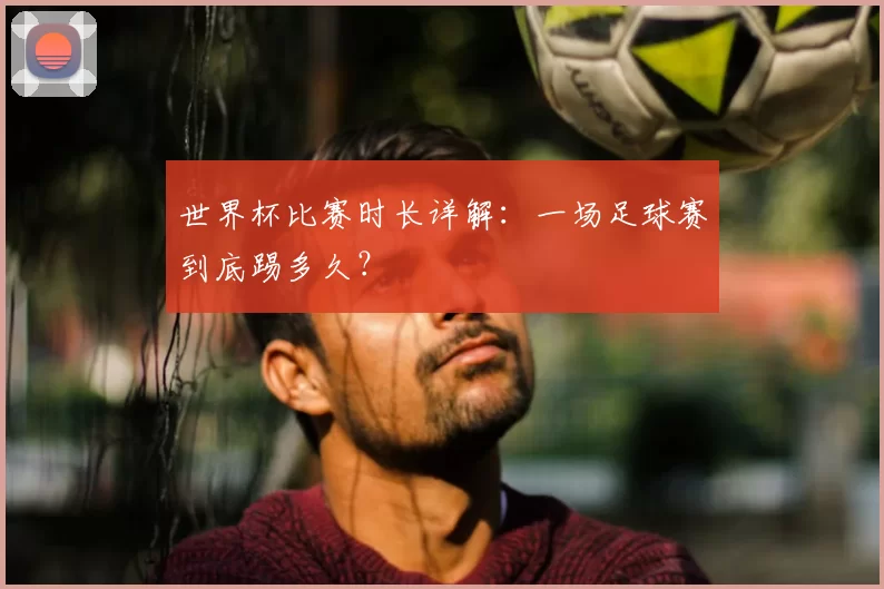 世界杯比赛时长详解:一场足球赛到底踢多久?