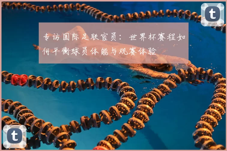 专访国际足联官员:世界杯赛程如何平衡球员体能与观赛体验