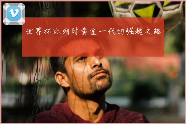 世界杯比利时黄金一代的崛起之路