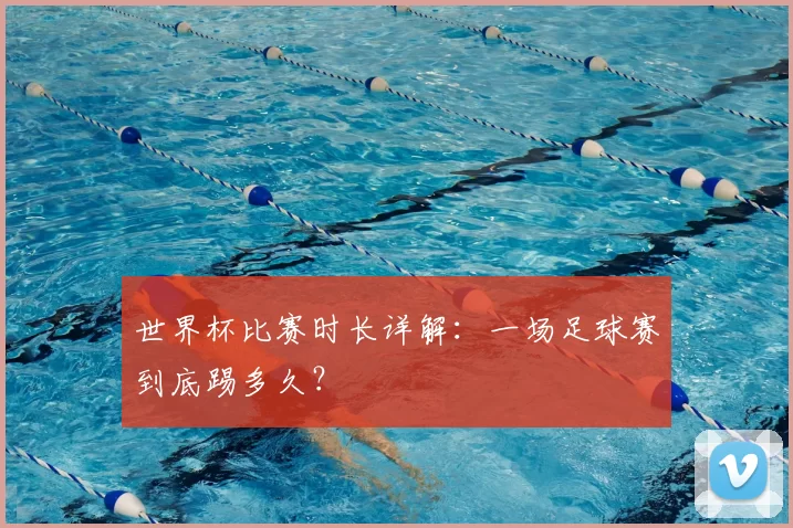 世界杯比赛时长详解：一场足球赛到底踢多久？