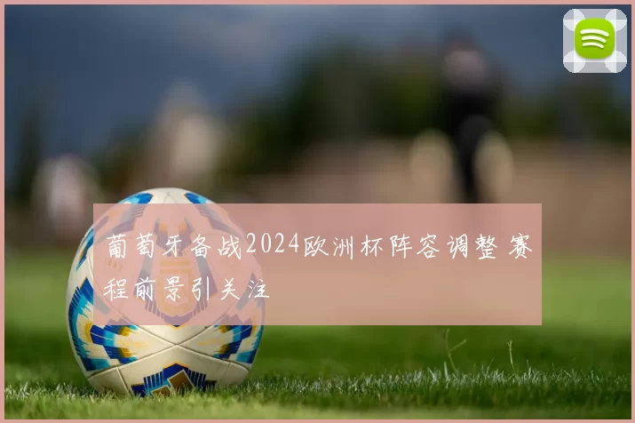 葡萄牙备战2024欧洲杯阵容调整 赛程前景引关注