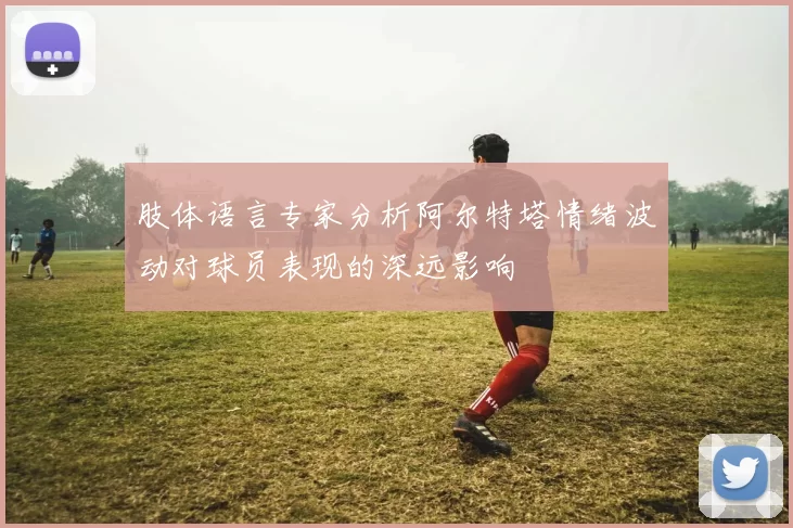 肢体语言专家分析阿尔特塔情绪波动对球员表现的深远影响