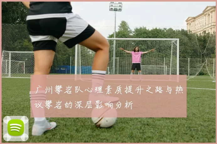 广州攀岩队心理素质提升之路与热议攀岩的深层影响分析