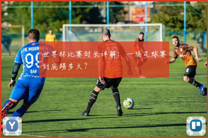 世界杯比赛时长详解：一场足球赛到底踢多久？