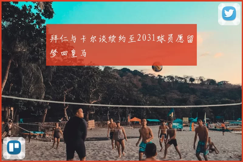 拜仁与卡尔谈续约至2031球员愿留梦回皇马