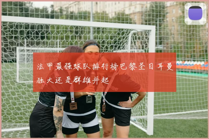 法甲最强球队排行榜巴黎圣日耳曼独大还是群雄并起