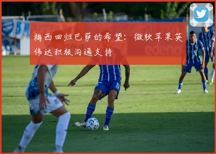 梅西回归巴萨的希望：微软苹果英伟达积极沟通支持