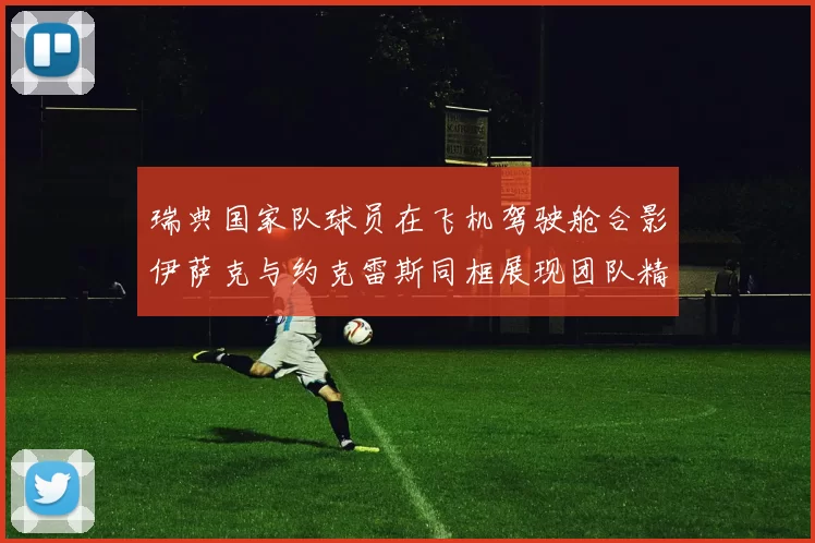 瑞典国家队球员在飞机驾驶舱合影伊萨克与约克雷斯同框展现团队精神